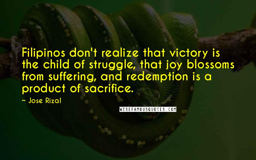 Jose Rizal Quotes: Filipinos don't realize that victory is the child of struggle, that joy blossoms from suffering, and redemption is a product of sacrifice.