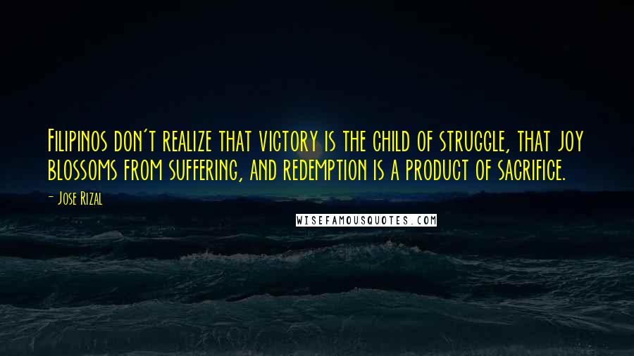 Jose Rizal Quotes: Filipinos don't realize that victory is the child of struggle, that joy blossoms from suffering, and redemption is a product of sacrifice.