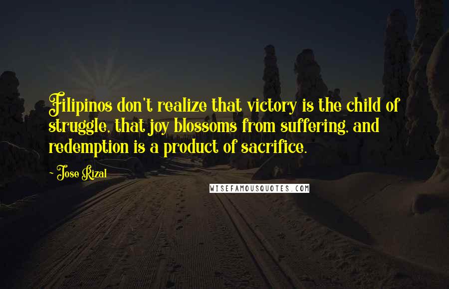 Jose Rizal Quotes: Filipinos don't realize that victory is the child of struggle, that joy blossoms from suffering, and redemption is a product of sacrifice.