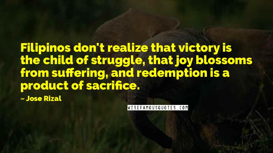 Jose Rizal Quotes: Filipinos don't realize that victory is the child of struggle, that joy blossoms from suffering, and redemption is a product of sacrifice.