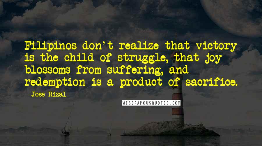 Jose Rizal Quotes: Filipinos don't realize that victory is the child of struggle, that joy blossoms from suffering, and redemption is a product of sacrifice.