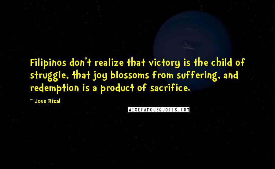 Jose Rizal Quotes: Filipinos don't realize that victory is the child of struggle, that joy blossoms from suffering, and redemption is a product of sacrifice.