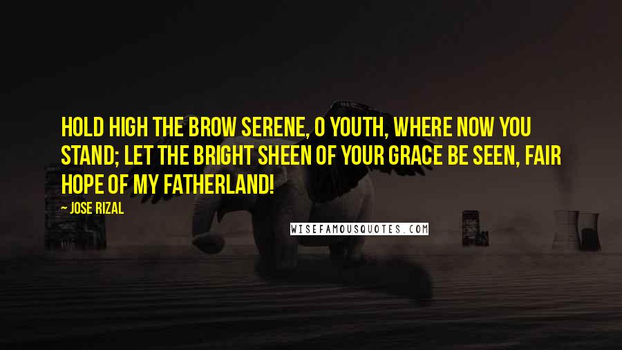 Jose Rizal Quotes: Hold high the brow serene, O youth, where now you stand; Let the bright sheen Of your grace be seen, Fair hope of my fatherland!