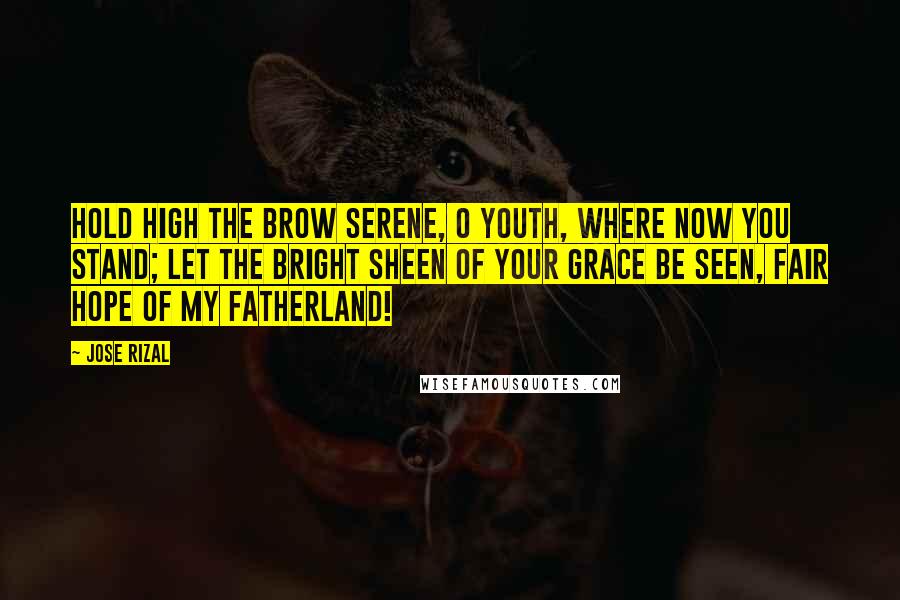 Jose Rizal Quotes: Hold high the brow serene, O youth, where now you stand; Let the bright sheen Of your grace be seen, Fair hope of my fatherland!