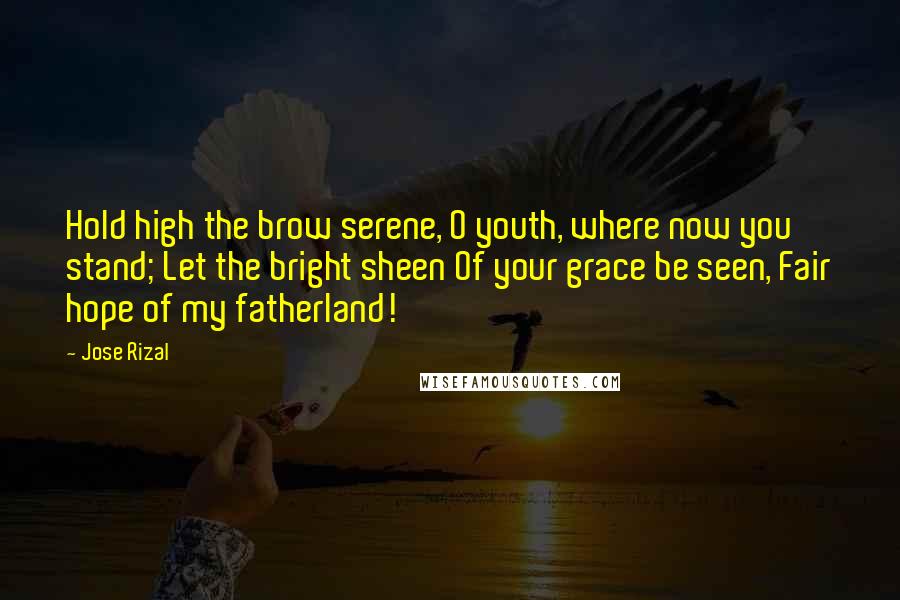 Jose Rizal Quotes: Hold high the brow serene, O youth, where now you stand; Let the bright sheen Of your grace be seen, Fair hope of my fatherland!