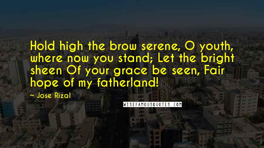 Jose Rizal Quotes: Hold high the brow serene, O youth, where now you stand; Let the bright sheen Of your grace be seen, Fair hope of my fatherland!