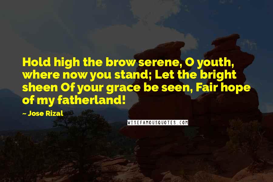 Jose Rizal Quotes: Hold high the brow serene, O youth, where now you stand; Let the bright sheen Of your grace be seen, Fair hope of my fatherland!