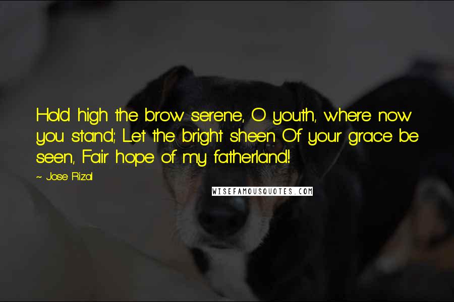 Jose Rizal Quotes: Hold high the brow serene, O youth, where now you stand; Let the bright sheen Of your grace be seen, Fair hope of my fatherland!