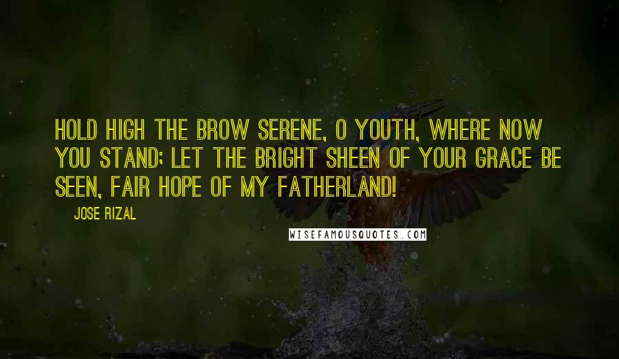 Jose Rizal Quotes: Hold high the brow serene, O youth, where now you stand; Let the bright sheen Of your grace be seen, Fair hope of my fatherland!