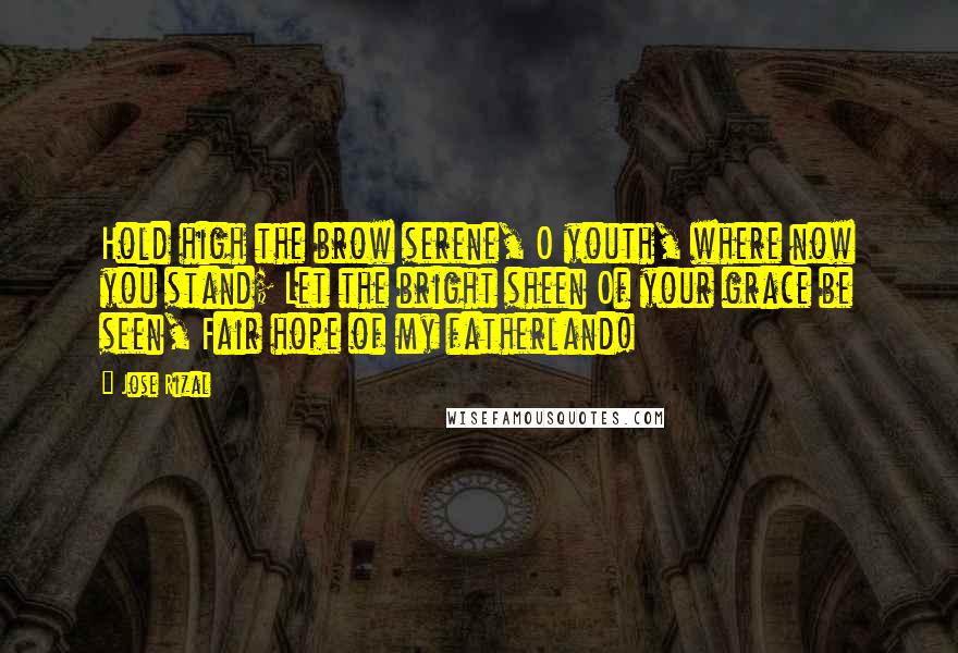 Jose Rizal Quotes: Hold high the brow serene, O youth, where now you stand; Let the bright sheen Of your grace be seen, Fair hope of my fatherland!