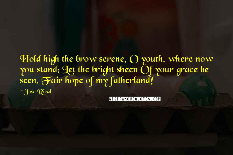 Jose Rizal Quotes: Hold high the brow serene, O youth, where now you stand; Let the bright sheen Of your grace be seen, Fair hope of my fatherland!