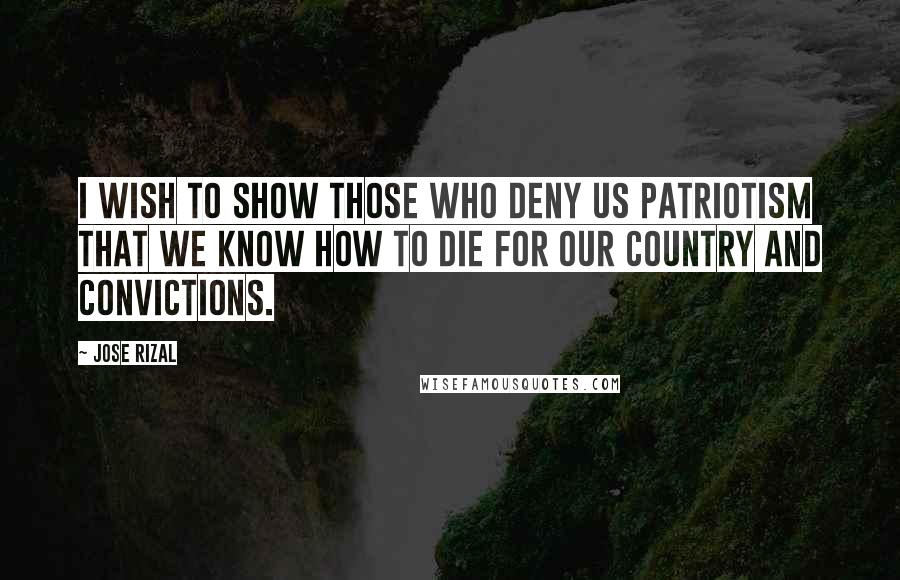 Jose Rizal Quotes: I wish to show those who deny us Patriotism that we know how to die for our country and convictions.