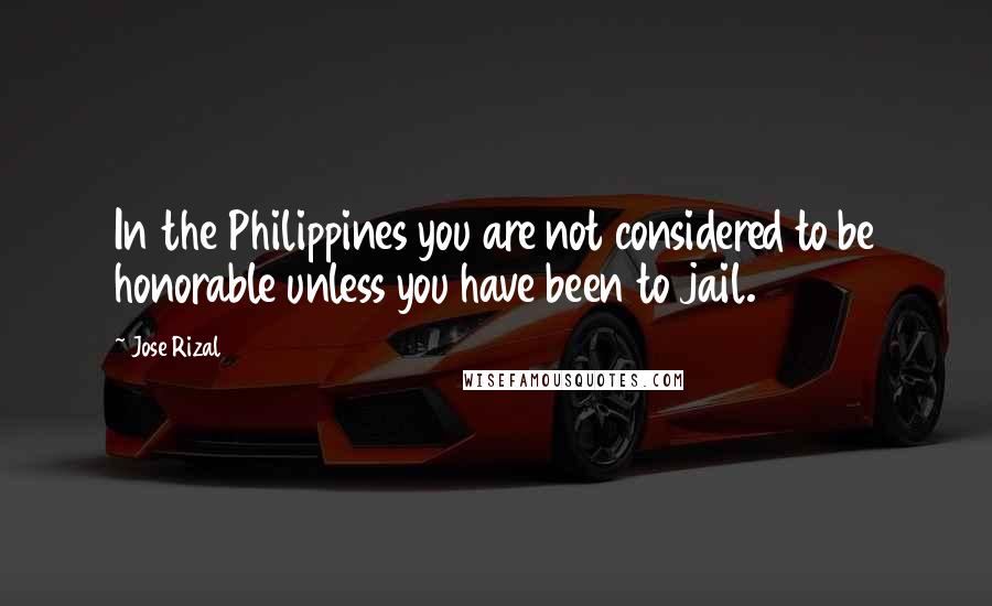 Jose Rizal Quotes: In the Philippines you are not considered to be honorable unless you have been to jail.