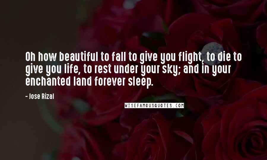 Jose Rizal Quotes: Oh how beautiful to fall to give you flight, to die to give you life, to rest under your sky; and in your enchanted land forever sleep.