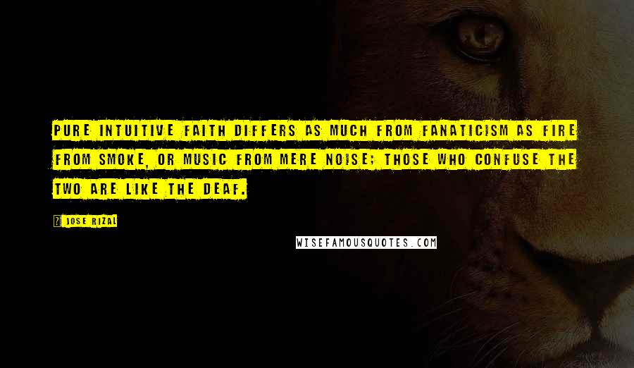 Jose Rizal Quotes: Pure intuitive faith differs as much from fanaticism as fire from smoke, or music from mere noise; those who confuse the two are like the deaf.