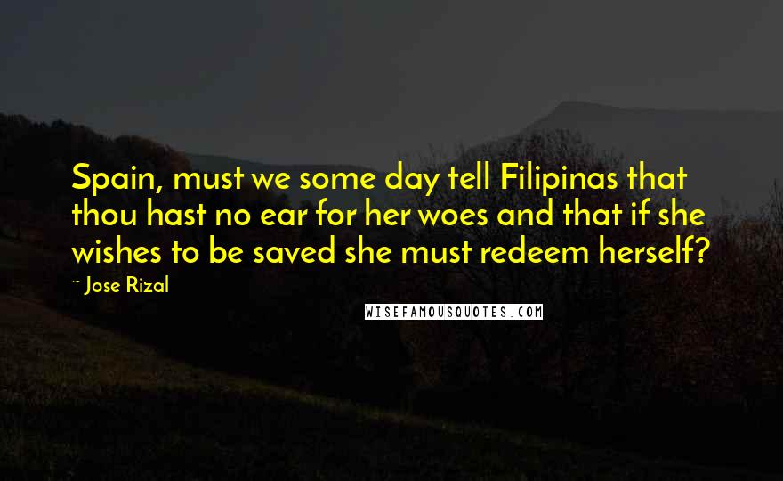Jose Rizal Quotes: Spain, must we some day tell Filipinas that thou hast no ear for her woes and that if she wishes to be saved she must redeem herself?