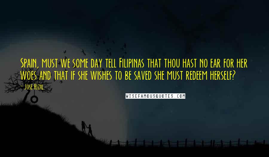 Jose Rizal Quotes: Spain, must we some day tell Filipinas that thou hast no ear for her woes and that if she wishes to be saved she must redeem herself?