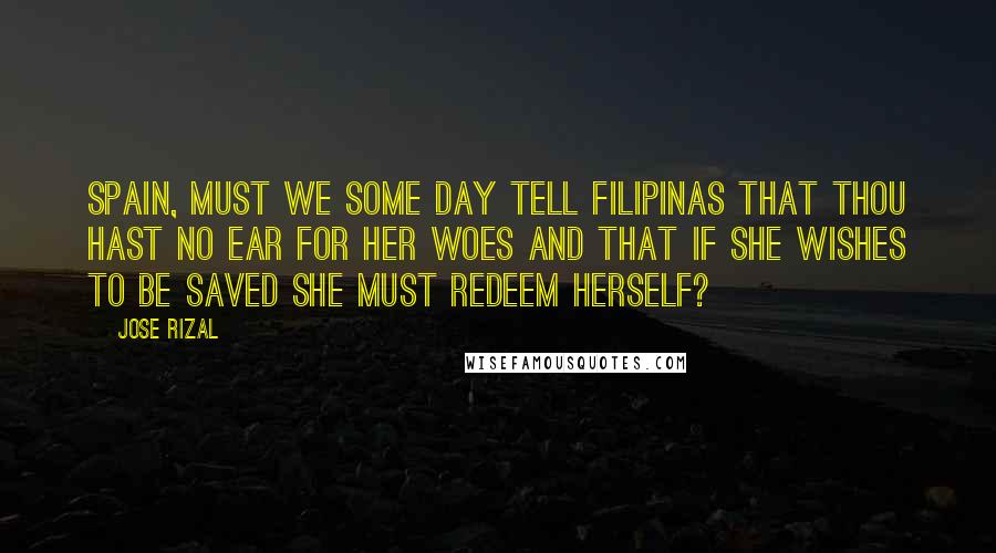 Jose Rizal Quotes: Spain, must we some day tell Filipinas that thou hast no ear for her woes and that if she wishes to be saved she must redeem herself?