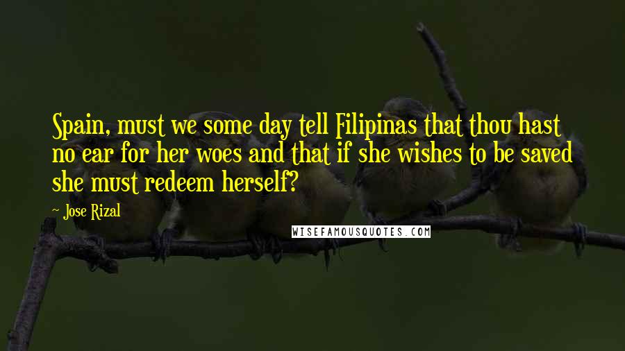 Jose Rizal Quotes: Spain, must we some day tell Filipinas that thou hast no ear for her woes and that if she wishes to be saved she must redeem herself?