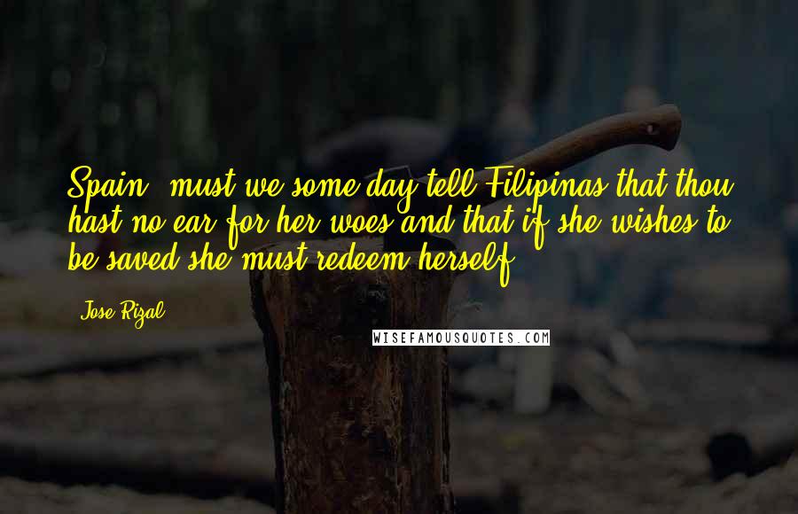 Jose Rizal Quotes: Spain, must we some day tell Filipinas that thou hast no ear for her woes and that if she wishes to be saved she must redeem herself?