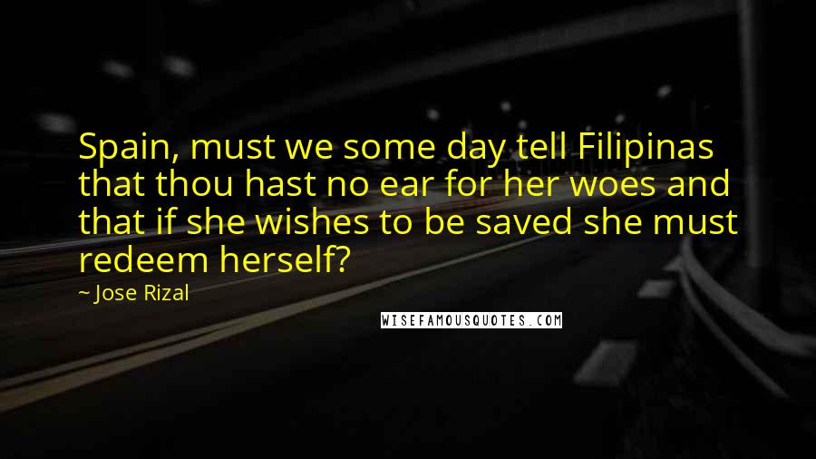 Jose Rizal Quotes: Spain, must we some day tell Filipinas that thou hast no ear for her woes and that if she wishes to be saved she must redeem herself?