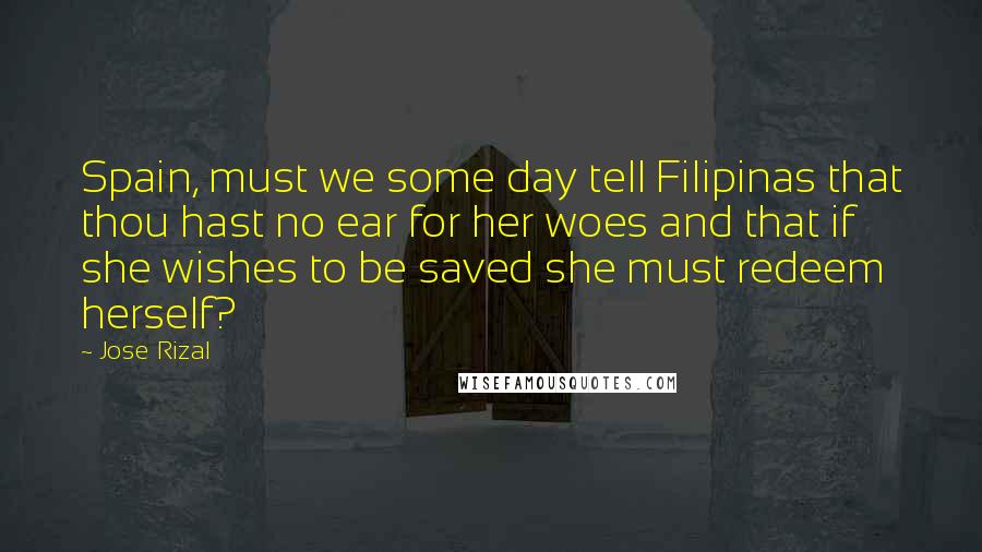 Jose Rizal Quotes: Spain, must we some day tell Filipinas that thou hast no ear for her woes and that if she wishes to be saved she must redeem herself?