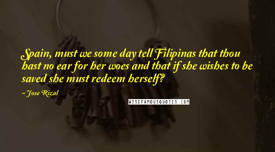 Jose Rizal Quotes: Spain, must we some day tell Filipinas that thou hast no ear for her woes and that if she wishes to be saved she must redeem herself?