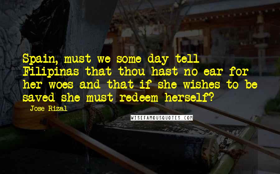 Jose Rizal Quotes: Spain, must we some day tell Filipinas that thou hast no ear for her woes and that if she wishes to be saved she must redeem herself?
