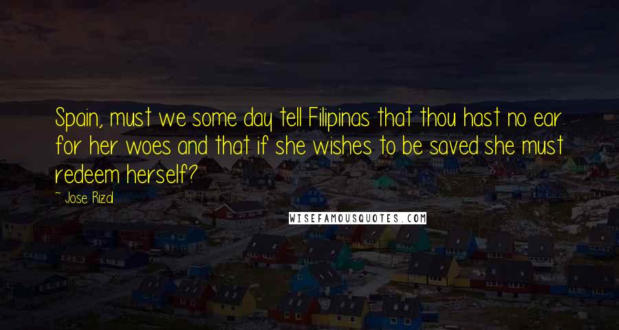 Jose Rizal Quotes: Spain, must we some day tell Filipinas that thou hast no ear for her woes and that if she wishes to be saved she must redeem herself?