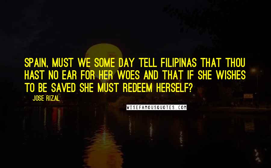Jose Rizal Quotes: Spain, must we some day tell Filipinas that thou hast no ear for her woes and that if she wishes to be saved she must redeem herself?