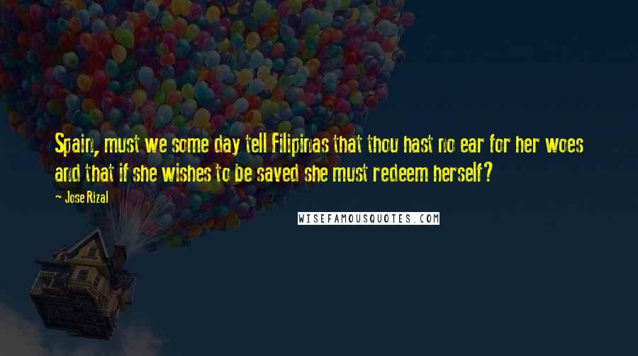 Jose Rizal Quotes: Spain, must we some day tell Filipinas that thou hast no ear for her woes and that if she wishes to be saved she must redeem herself?