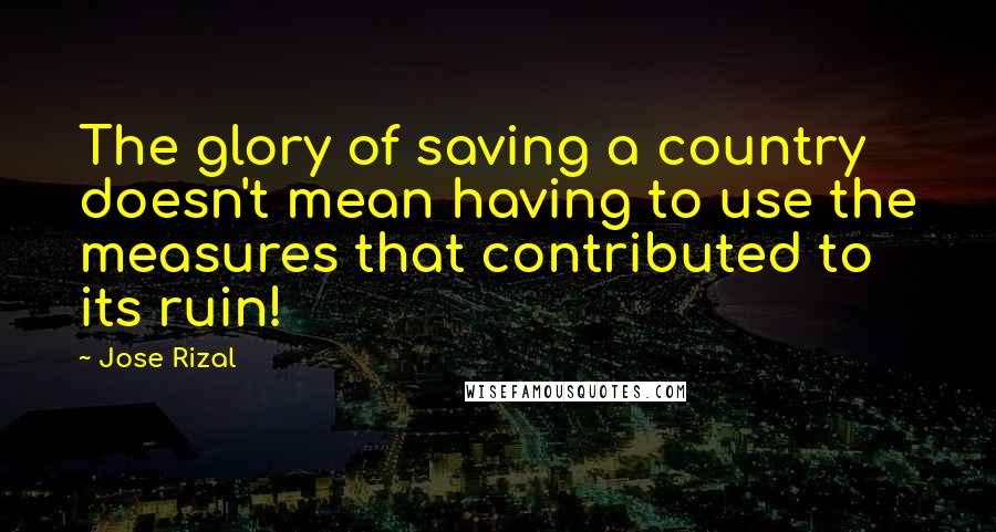 Jose Rizal Quotes: The glory of saving a country doesn't mean having to use the measures that contributed to its ruin!