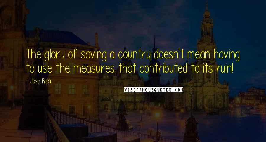 Jose Rizal Quotes: The glory of saving a country doesn't mean having to use the measures that contributed to its ruin!