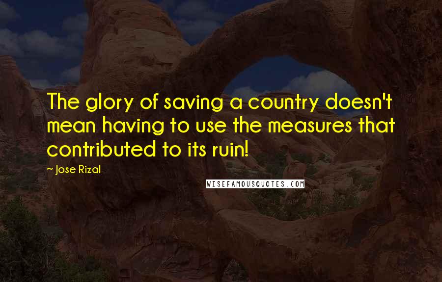 Jose Rizal Quotes: The glory of saving a country doesn't mean having to use the measures that contributed to its ruin!