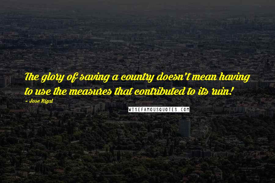 Jose Rizal Quotes: The glory of saving a country doesn't mean having to use the measures that contributed to its ruin!