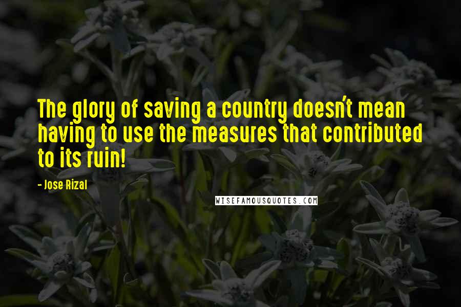 Jose Rizal Quotes: The glory of saving a country doesn't mean having to use the measures that contributed to its ruin!