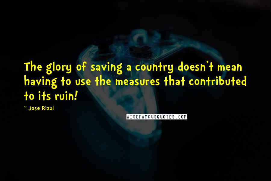 Jose Rizal Quotes: The glory of saving a country doesn't mean having to use the measures that contributed to its ruin!