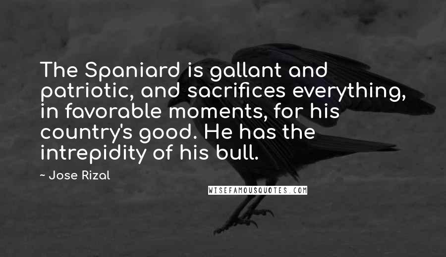 Jose Rizal Quotes: The Spaniard is gallant and patriotic, and sacrifices everything, in favorable moments, for his country's good. He has the intrepidity of his bull.