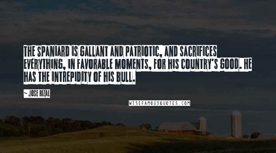 Jose Rizal Quotes: The Spaniard is gallant and patriotic, and sacrifices everything, in favorable moments, for his country's good. He has the intrepidity of his bull.