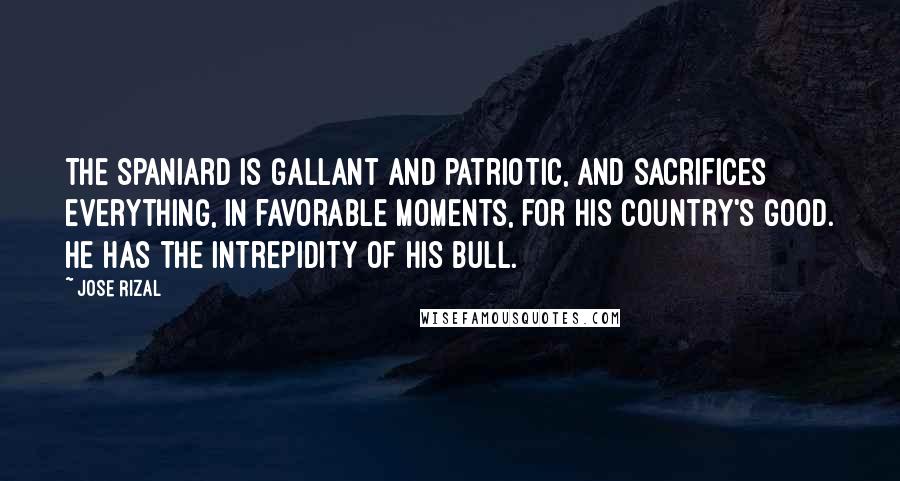 Jose Rizal Quotes: The Spaniard is gallant and patriotic, and sacrifices everything, in favorable moments, for his country's good. He has the intrepidity of his bull.