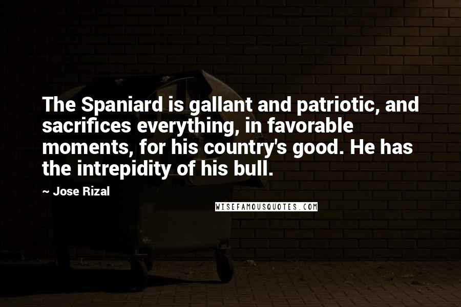 Jose Rizal Quotes: The Spaniard is gallant and patriotic, and sacrifices everything, in favorable moments, for his country's good. He has the intrepidity of his bull.