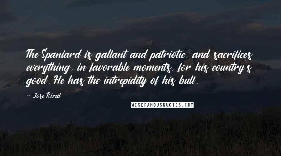 Jose Rizal Quotes: The Spaniard is gallant and patriotic, and sacrifices everything, in favorable moments, for his country's good. He has the intrepidity of his bull.