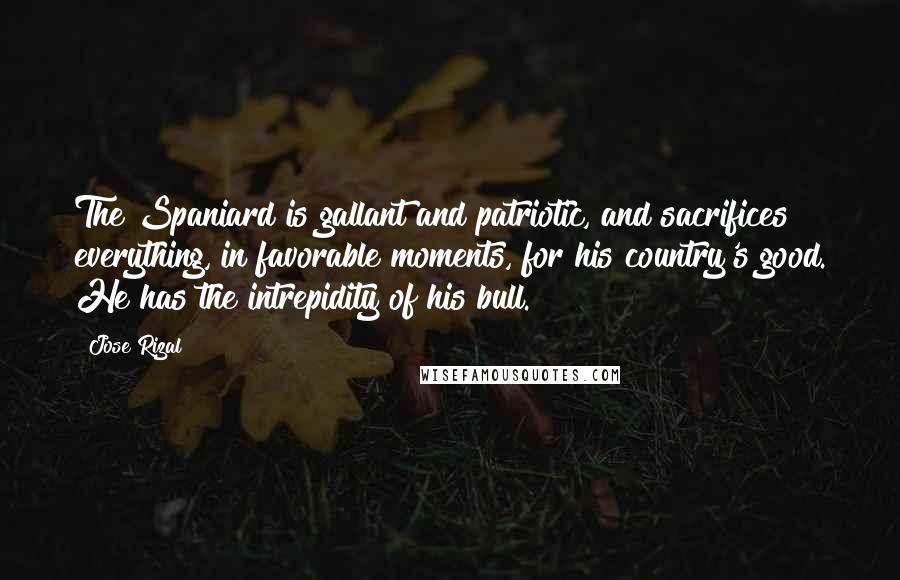 Jose Rizal Quotes: The Spaniard is gallant and patriotic, and sacrifices everything, in favorable moments, for his country's good. He has the intrepidity of his bull.