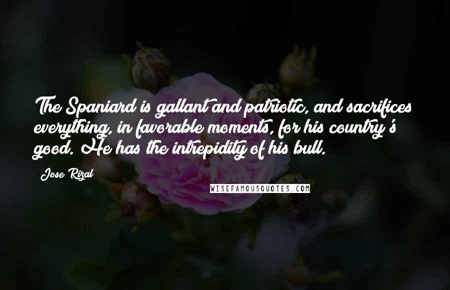 Jose Rizal Quotes: The Spaniard is gallant and patriotic, and sacrifices everything, in favorable moments, for his country's good. He has the intrepidity of his bull.