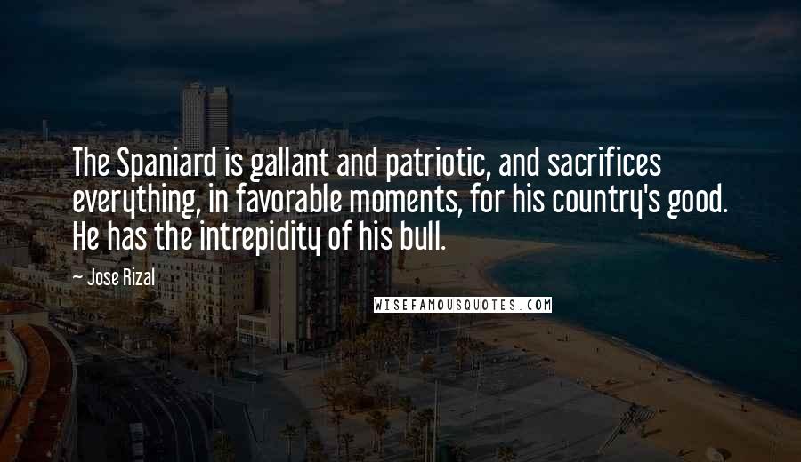 Jose Rizal Quotes: The Spaniard is gallant and patriotic, and sacrifices everything, in favorable moments, for his country's good. He has the intrepidity of his bull.