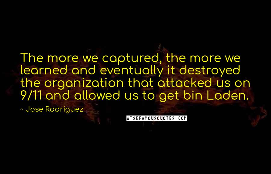 Jose Rodriguez Quotes: The more we captured, the more we learned and eventually it destroyed the organization that attacked us on 9/11 and allowed us to get bin Laden.