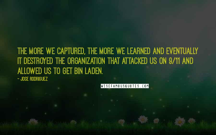 Jose Rodriguez Quotes: The more we captured, the more we learned and eventually it destroyed the organization that attacked us on 9/11 and allowed us to get bin Laden.