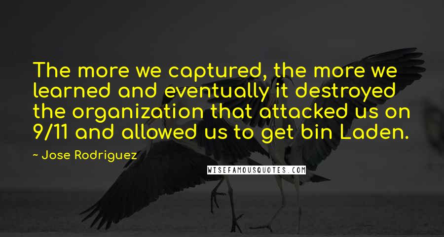 Jose Rodriguez Quotes: The more we captured, the more we learned and eventually it destroyed the organization that attacked us on 9/11 and allowed us to get bin Laden.