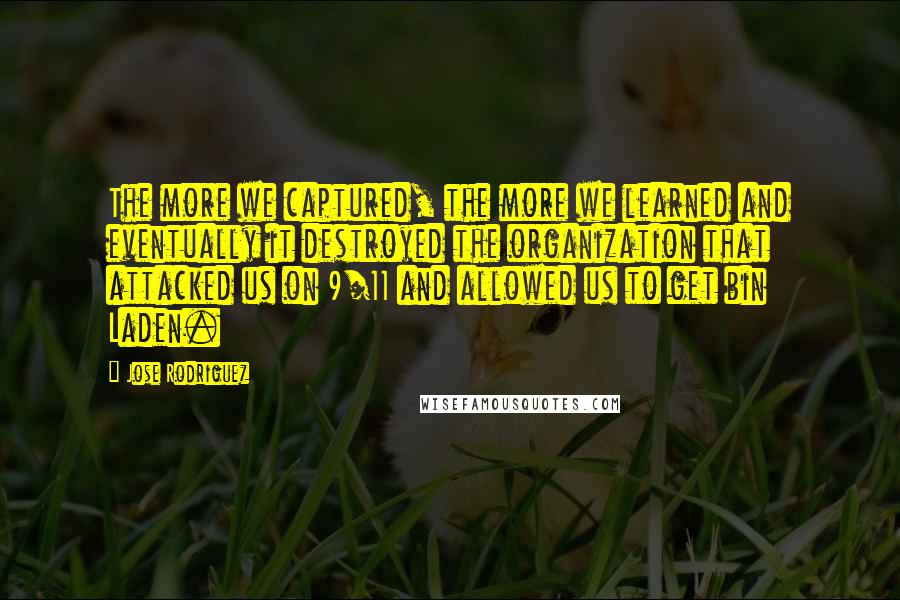 Jose Rodriguez Quotes: The more we captured, the more we learned and eventually it destroyed the organization that attacked us on 9/11 and allowed us to get bin Laden.
