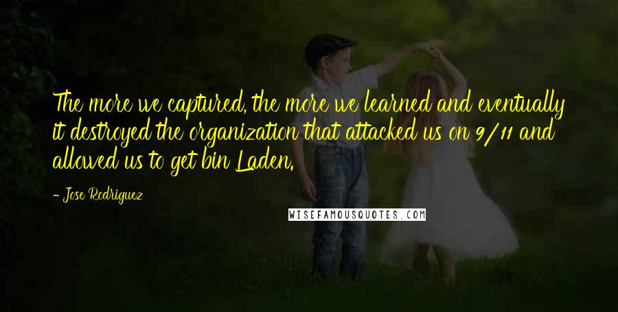 Jose Rodriguez Quotes: The more we captured, the more we learned and eventually it destroyed the organization that attacked us on 9/11 and allowed us to get bin Laden.